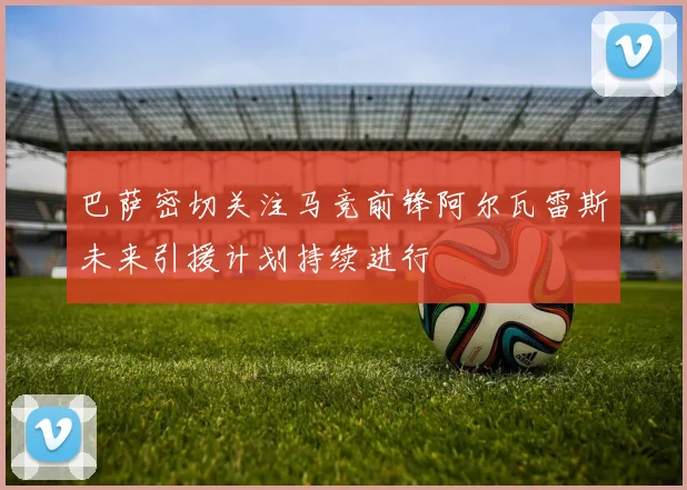 巴萨密切关注马竞前锋阿尔瓦雷斯未来引援计划持续进行