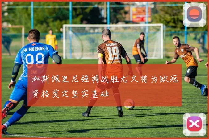 加斯佩里尼强调战胜尤文将为欧冠资格奠定坚实基础