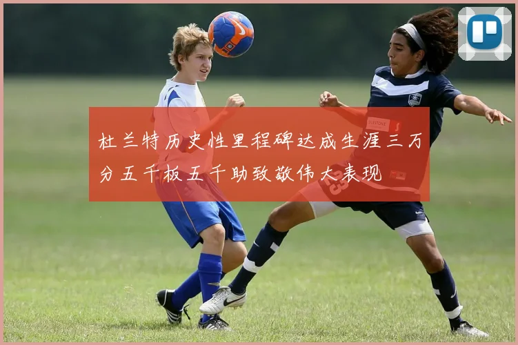 杜兰特历史性里程碑达成生涯三万分五千板五千助致敬伟大表现