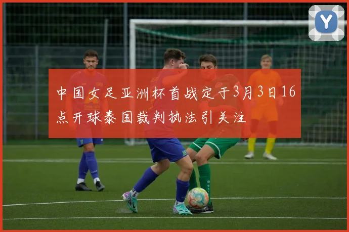中国女足亚洲杯首战定于3月3日16点开球泰国裁判执法引关注