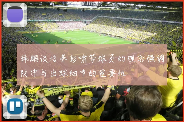 韩鹏谈培养彭啸等球员的理念强调防守与出球细节的重要性