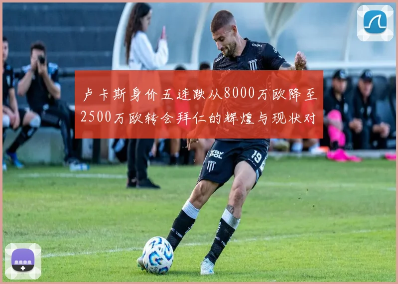 卢卡斯身价五连跌从8000万欧降至2500万欧转会拜仁的辉煌与现状对比