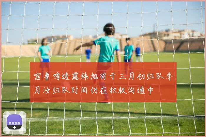 宫鲁鸣透露韩旭将于三月初归队李月汝归队时间仍在积极沟通中
