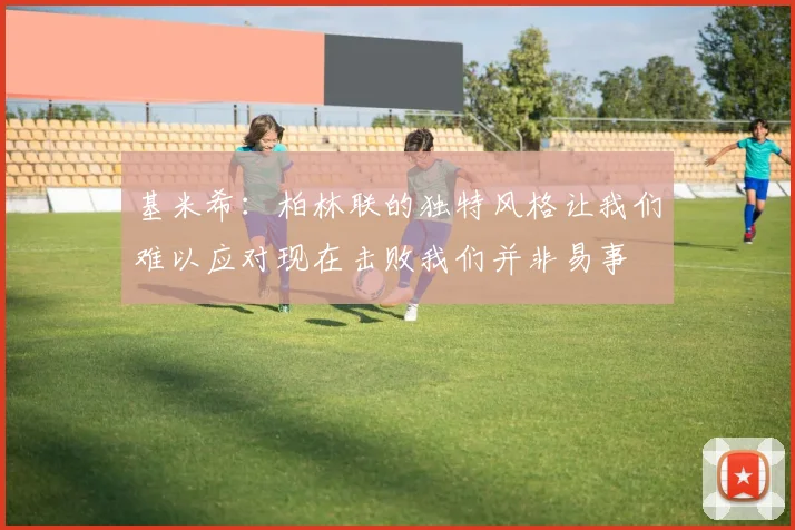 基米希：柏林联的独特风格让我们难以应对现在击败我们并非易事