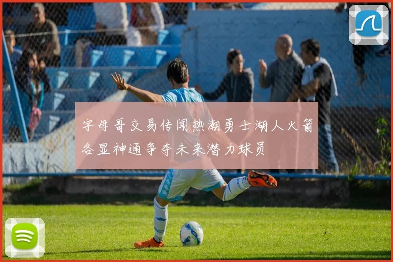 字母哥交易传闻热潮勇士湖人火箭各显神通争夺未来潜力球员