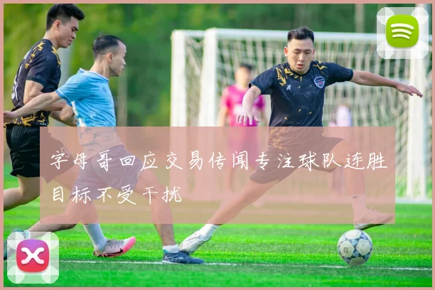 字母哥回应交易传闻专注球队连胜目标不受干扰