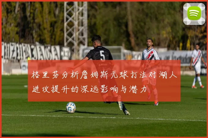 格里芬分析詹姆斯无球打法对湖人进攻提升的深远影响与潜力