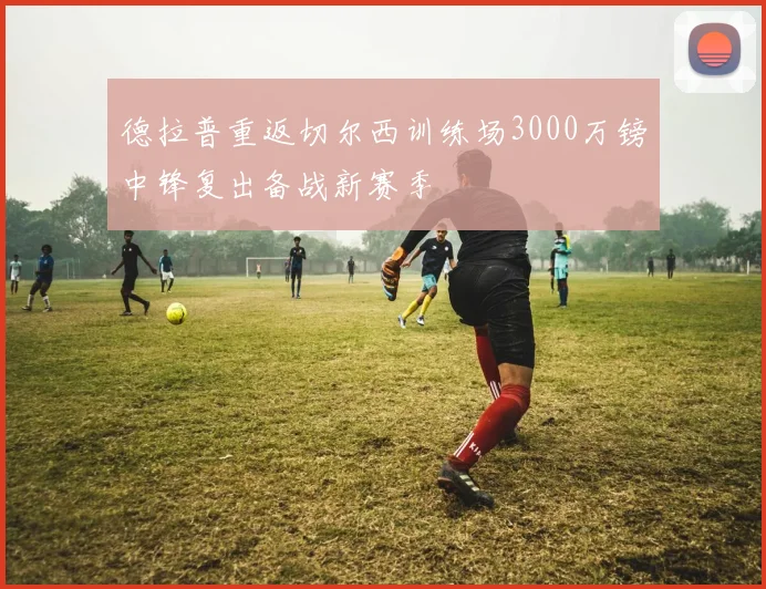 德拉普重返切尔西训练场3000万镑中锋复出备战新赛季