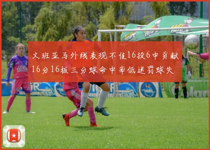文班亚马外线表现不佳16投6中贡献16分16板三分球命中率低迷罚球失准影响球队表现