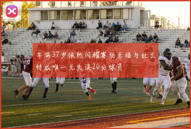 年满37岁依然闪耀赛场乐福与杜兰特成唯一无失误20分球员