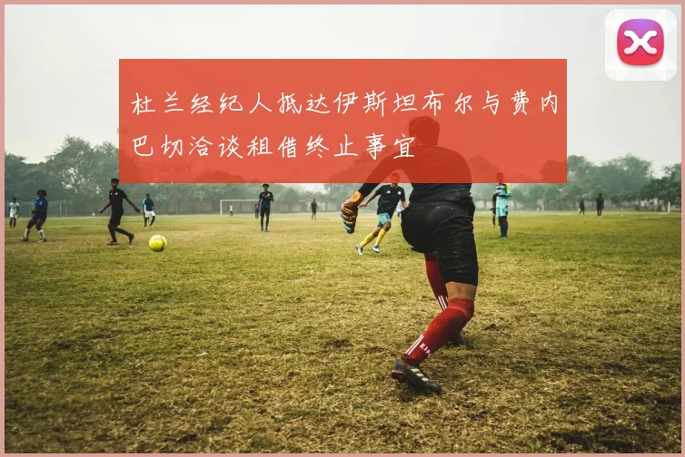 杜兰经纪人抵达伊斯坦布尔与费内巴切洽谈租借终止事宜