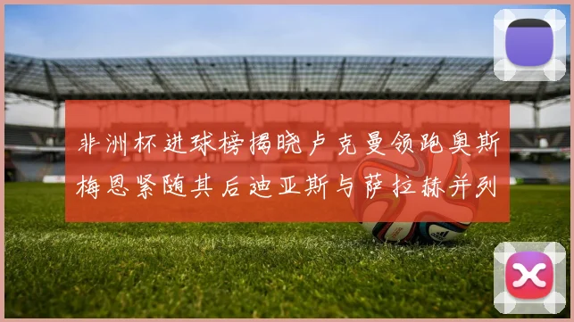非洲杯进球榜揭晓卢克曼领跑奥斯梅恩紧随其后迪亚斯与萨拉赫并列第三