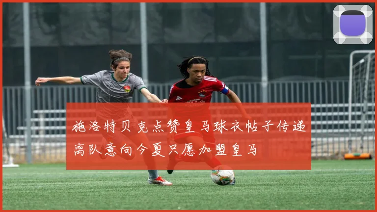施洛特贝克点赞皇马球衣帖子传递离队意向今夏只愿加盟皇马