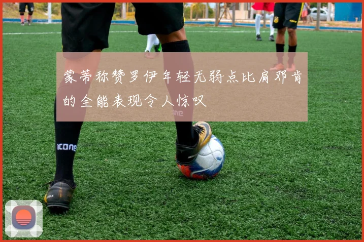 蒙蒂称赞罗伊年轻无弱点比肩邓肯的全能表现令人惊叹