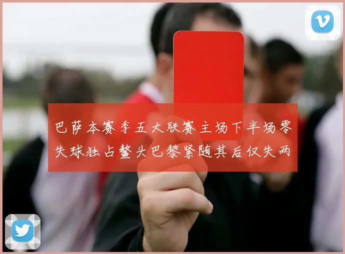 巴萨本赛季五大联赛主场下半场零失球独占鳌头巴黎紧随其后仅失两球