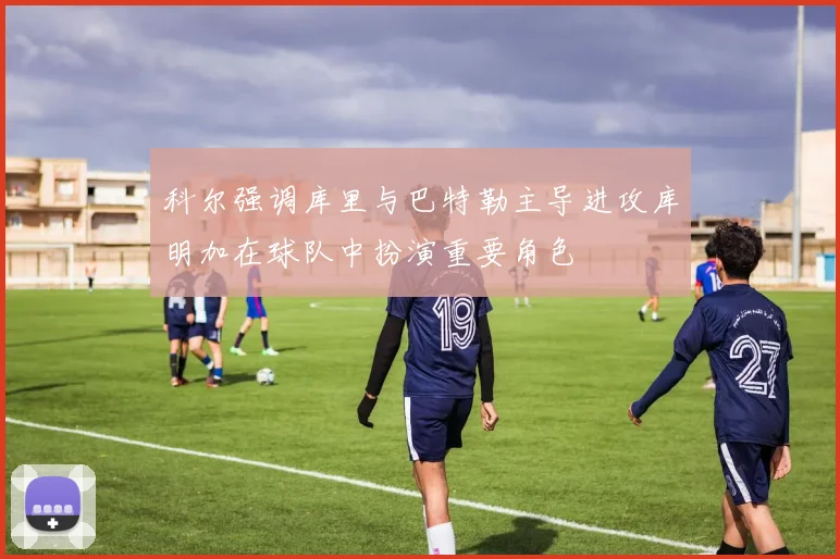 科尔强调库里与巴特勒主导进攻库明加在球队中扮演重要角色