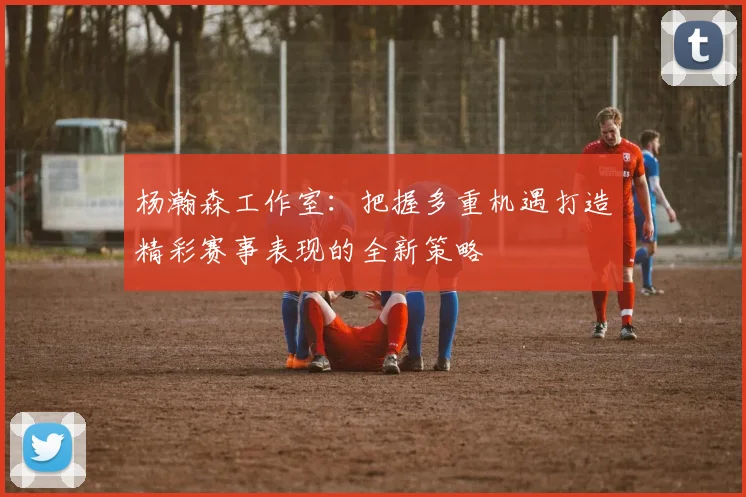 杨瀚森工作室：把握多重机遇打造精彩赛事表现的全新策略