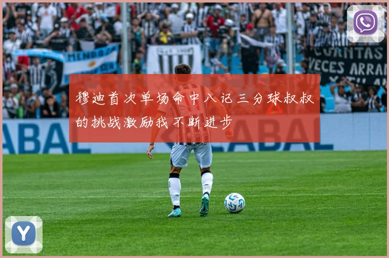穆迪首次单场命中八记三分球叔叔的挑战激励我不断进步
