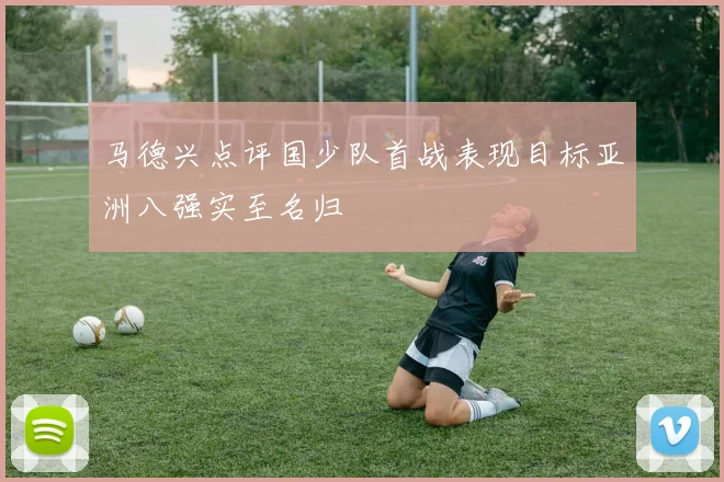 马德兴点评国少队首战表现目标亚洲八强实至名归
